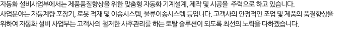 자동화 설비사업부에서는 제품품질향상을 위한 맞춤형 자동화 기계설계, 제작 및 시공을 주력으로 하고 있습니다. 
사업분야는 자동계량 포장기, 로봇 적재 및 이송시스템, 물류이송시스템 등입니다. 고객사의 안정적인 조업 및 제품의 품질향상을 위하여 
자동화 설비 사업부는 고객사의 철저한 사후관리를 하는 토탈 솔루션이 되도록 최선의 노력을 다 하겠습니다. 
