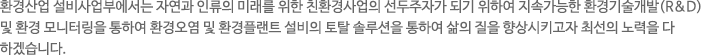 환경산업 설비사업부에서는 자연과 인류의 미래를 위한 친환경사업의 선두주가가 되기 위하여 지속가능한 환경기술개발(R&D) 및 환경모니터링을 통하여 환경오염 및 환경플랜트 설비의 토탈 솔루션을 통하여 삶의 질을 향상시키고자 최선의 노력을 다 하겠습니다. 