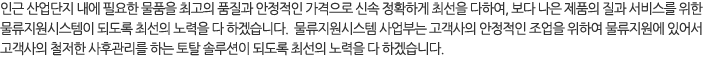 인근 산업단지 내에 필요한 물품을 최고의 품질과 안정적인 가격으로 신속 정확하게 최선을 다하여, 보다 나은 제품의 질과 서비스를 위한 물류