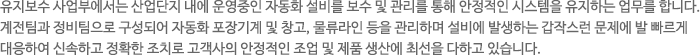 유지보수 사업부에서는 산업단지 내에 운영중인 자동화 설비를 보수 및 관리를 통해 안정적인 시스템을 유지하는 업무를 합니다. 계전팀과 정비팀으로 구성되어 자동화 포장기계 및 창고, 물류라인 등을 관리하며 설비에 발생하는 갑작스런 문제에 발 빠르게 대응하여 신속한 정확한 조치로 고객사의 안정적인 조업 및 제품 생산에 최선을 다하고 있습니다.