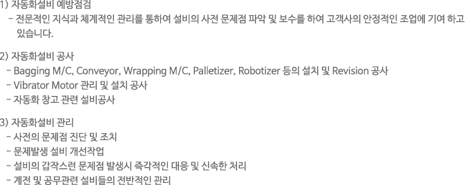 1) 자동화설비 예방점검 - 전문적인 지식과 체계적인 관리를 통하여 설비의 사전 문제점 파악 및 보수를 하여 고객사의 안정적인 조업에 기여 하고 있습니다. 2) 자동화설비 공사 - Bagging M/C, Conveyor, Wrapping M/C, Palletizer, Robotizer 등의 설치 및 Revision 공사 - Vibrator Motor 관리 및 설치 공사 - 자동화 창고 관련 설비공사 3) 자동화설비 관리 - 사전의 문제점 진단 및 조치 - 문제발생 설비 개선작업 - 설비의 갑작스런 문제점 발생시 즉각적인 대응 및 신속한 처리 - 계전 및 공무관련 설비들의 전반적인 관리